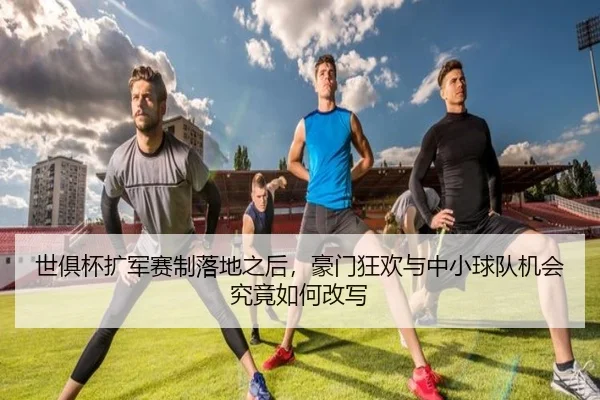 世俱杯扩军赛制落地之后，豪门狂欢与中小球队机会究竟如何改写 - zfwx